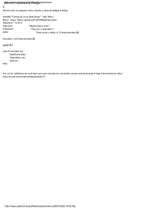 "Para ver o calendário" 
"Mostra data e hora" 
#
"Para iniciar o editor vi" 2>/tmp/menuitem.$$
esac
# # ./ch.sh: referência de vivek-tech.com para nixcraft.com convertida usando esta ferramenta # Veja a ferramenta em http://
www.nixcraft.com/uniqlinuxfeatures/tools/ #
Calendário
Calendário) cal;;
Editor)vi;;
editor
caso $ menuitem em
Selecione " 15 50 3
Data hora
Data/hora) data;;
menuitem=`cat /tmp/menuitem.$$`
#Como criar um pequeno menu usando a caixa de diálogo # dialog
--
backtitle "Tutorial do Linux Shell Script " --title "Main 
Menu" --menu "Mova usando [UP] [DOWN],[Enter] para 
optar=$?
http://www.cyberciti.biz/pdf/lsst/scripts/smenu [29/07/2002 19:02:50]
http://www.cyberciti.biz/pdf/lsst/scripts/smenu
Machine Translated by Google
 