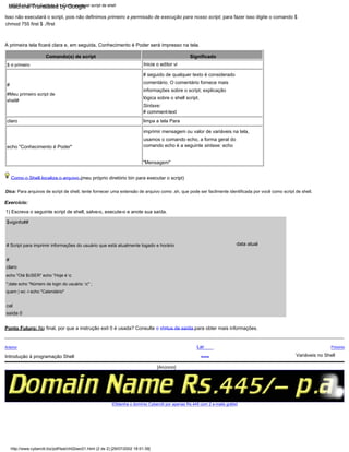 Como o Shell localiza o arquivo (meu próprio diretório bin para executar o script)
cal
Significado
A primeira tela ficará clara e, em seguida, Conhecimento é Poder será impresso na tela.
claro
claro
Próximo
Isso não executará o script, pois não definimos primeiro a permissão de execução para nosso script; para fazer isso digite o comando $
chmod 755 first $ ./first
#Meu primeiro script de
shell#
#
Sintaxe:
# comment-text
limpa a tela Para
imprimir mensagem ou valor de variáveis na tela,
usamos o comando echo, a forma geral do
comando echo é a seguinte sintaxe: echo
"Mensagem"
Introdução à programação Shell
# Script para imprimir informações do usuário que está atualmente logado e horário
Inicie o editor vi
Exercício:
1) Escreva o seguinte script de shell, salve-o, execute-o e anote sua saída.
Ponto Futuro: No final, por que a instrução exit 0 é usada? Consulte o status de saída para obter mais informações.
saída 0
$ vi primeiro
Dica: Para arquivos de script de shell, tente fornecer uma extensão de arquivo como .sh, que pode ser facilmente identificada por você como script de shell.
Comando(s) de script
echo "Olá $USER" echo "Hoje é c
";date echo "Número de login do usuário: c" ;
quem | wc -l echo "Calendário"
echo "Conhecimento é Poder"
Variáveis no Shell
Acima
data atual
Lar
#
# seguido de qualquer texto é considerado
comentário. O comentário fornece mais
informações sobre o script, explicação
lógica sobre o shell script.
$viginfo##
Anterior
[Obtenha o domínio Cyberciti por apenas Rs.445 com 2 e-mails grátis]
LSST v1.05r3 > Capítulo 2 > Como escrever script de shell
http://www.cyberciti.biz/pdf/lsst/ch02sec01.html (2 de 2) [29/07/2002 18:51:39]
[Anúncio]
Machine Translated by Google
 
