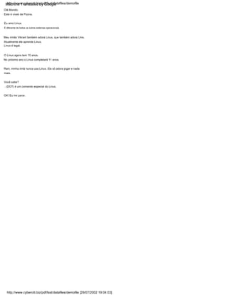Linux é legal.
É diferente de todos os outros sistemas operacionais
Atualmente ele aprende Linux.
O Linux agora tem 10 anos.
Eu amo Linux.
Meu irmão Vikrant também adora Linux, que também adora Unix.
Este é vivek de Poona.
Olá Mundo.
Rani, minha irmã nunca usa Linux. Ela só adora jogar e nada
mais.
Você sabe?
. (DOT) é um comando especial do Linux.
No próximo ano o Linux completará 11 anos.
OK! Eu irei parar.
http://www.cyberciti.biz/pdf/lsst/datafiles/demofile
http://www.cyberciti.biz/pdf/lsst/datafiles/demofile [29/07/2002 19:04:03]
Machine Translated by Google
 