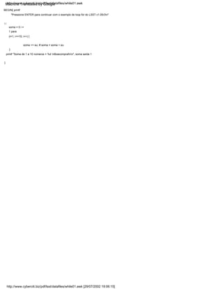 } {
}
soma = 0 i =
1 para
(i=1; i<=10; i++) {
BEGIN{ printf
"Pressione ENTER para continuar com o exemplo de loop for do LSST v1.05r3n"
}
soma += eu; # soma = soma + eu
printf "Soma de 1 a 10 números = %d nBoacompra!nn", soma saída 1
http://www.cyberciti.biz/pdf/lsst/datafiles/while01.awk [29/07/2002 19:06:15]
http://www.cyberciti.biz/pdf/lsst/datafiles/while01.awk
Machine Translated by Google
 