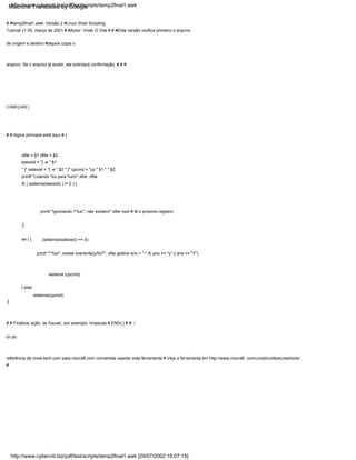 se ( {
sfile = $1 dfile = $2
issexist = "[ -e " $1
" ]" isdexist = "[ -e " $2 " ]" cpcmd = "cp " $1 " " $2
printf "Lidando %s para %sn",sfile ,dfile
if( ( sistema(issexist) ) != 0 ) {
}
} else
sistema(cpcmd)
# # lógica principal está aqui # {
printf "Ignorando "%s", não existen",sfile next # lê o próximo registro
COMEÇAR{ }
# #temp2final1.awk: Versão 2 #Linux Shell Scripting
Tutorial v1.05, março de 2001 # #Autor: Vivek G Gite # # #Esta versão verifica primeiro o arquivo
de origem e destino #depois copia o
arquivo. Se o arquivo já existir, ele solicitará confirmação. # # #
printf ""%s", existe overwrite(y/N)?", sfile getline ans < "-" if( ans == "y" || ans == "Y")
}
# # Finalizar ação, se houver, por exemplo, limpezas # END{ } # # ./
ch.sh:
referência de vivek-tech.com para nixcraft.com convertida usando esta ferramenta # Veja a ferramenta em http://www.nixcraft. com/uniqlinuxfeatures/tools/
#
(sistema(isdexist)) == 0)
sistema (cpcmd)
http://www.cyberciti.biz/pdf/lsst/scripts/temp2final1.awk [29/07/2002 19:07:15]
http://www.cyberciti.biz/pdf/lsst/scripts/temp2final1.awk
Machine Translated by Google
 