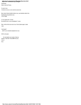 Linux é legal.
É diferente de todos os outros sistemas operacionais
Atualmente ele aprende Linux.
. (DOT) é um comando especial do Linux.
Eu amo Linux.
Meu irmão Vikrant também adora Linux, que também adora Unix.
Este é vivek de Poona.
Olá Mundo.
Você sabe?
Rani, minha irmã nunca usa Linux. Ela só adora jogar e nada
mais.
Eu me importo com você e Vivek se
importa. 1224 bem vindo 6888 linux liux
linux é
linux
OK! Eu irei parar.
No próximo ano o Linux completará 11 anos.
O Linux agora tem 10 anos.
http://www.cyberciti.biz/pdf/lsst/datafiles/demofile1
http://www.cyberciti.biz/pdf/lsst/datafiles/demofile1 [29/07/2002 19:07:28]
Machine Translated by Google
 