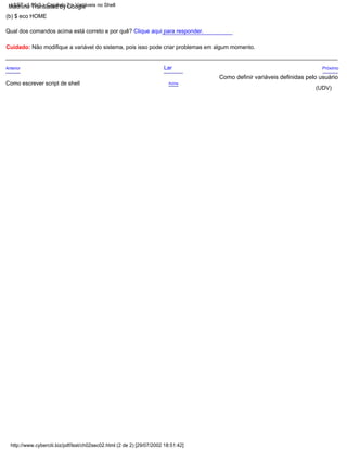 Acima
Anterior Lar Próximo
Cuidado: Não modifique a variável do sistema, pois isso pode criar problemas em algum momento.
Como escrever script de shell
Qual dos comandos acima está correto e por quê? Clique aqui para responder.
(b) $ eco HOME
(UDV)
Como definir variáveis definidas pelo usuário
LSST v1.05r3 > Capítulo 2 > Variáveis no Shell
http://www.cyberciti.biz/pdf/lsst/ch02sec02.html (2 de 2) [29/07/2002 18:51:42]
Machine Translated by Google
 