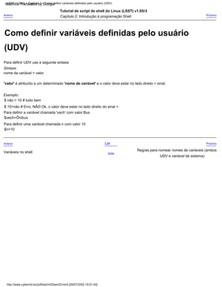 nome da variável = valor
Sintaxe:
'valor' é atribuído a um determinado 'nome de variável' e o valor deve estar no lado direito = sinal.
Tutorial de script de shell do Linux (LSST) v1.05r3
$n=10
Anterior
Variáveis no shell
$vech=Ônibus
UDV e variável de sistema)
Para definir uma variável chamada n com valor 10
Para definir UDV use a seguinte sintaxe
$ 10=não # Erro, NÃO Ok, o valor deve estar no lado direito do sinal =.
Próximo
Próximo
Regras para nomear nomes de variáveis (ambos
Para definir a variável chamada 'vech' com valor Bus
Exemplo:
Capítulo 2: Introdução à programação Shell
Lar
Acima
Anterior
$ não = 10 # tudo bem
LSST v1.05r3 > Capítulo 2 > Como definir variáveis definidas pelo usuário (UDV)
http://www.cyberciti.biz/pdf/lsst/ch02sec03.html [29/07/2002 18:51:44]
(UDV)
Como definir variáveis definidas pelo usuário
Machine Translated by Google
 