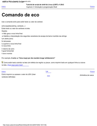 Opções
Acima
Exibe texto ou valor de variáveis na tela.
Tutorial de script de shell do Linux (LSST) v1.05r3
-n Não gera a nova linha final.
t guia horizontal
 barra invertida
Por exemplo, $ echo -e "Uma maçã por dia mantém longe attdoctorn"
Próximo
Use o comando echo para exibir texto ou valor da variável.
n nova linha
variáveis definidas)
r retorno de carro
echo [opções] [string, variáveis...]
Lar
b retrocesso
Anterior
Anterior
Como imprimir ou acessar o valor do UDV (User
Próximo
c suprimir a nova linha final
-e Habilite a interpretação dos seguintes caracteres de escape de barra invertida nas strings:
Capítulo 2: Introdução à programação Shell
Como exibir texto colorido na tela com efeitos de negrito ou piscar, como imprimir texto em qualquer linha ou coluna
Aritmética de casca
na tela, clique aqui para mais!
um alerta (sino)
http://www.cyberciti.biz/pdf/lsst/ch02sec06.html [29/07/2002 18:51:50]
LSST v1.05r3 > Capítulo 2 > Comando echo
Comando de eco
Machine Translated by Google
 
