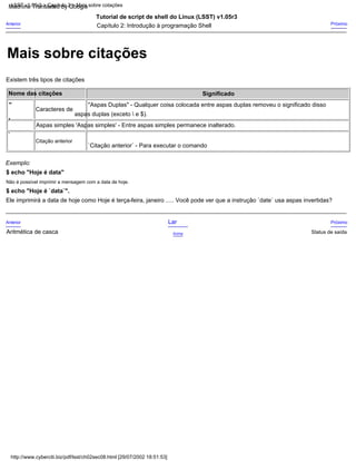 "Aspas Duplas" - Qualquer coisa colocada entre aspas duplas removeu o significado disso
Próximo
Significado
Tutorial de script de shell do Linux (LSST) v1.05r3
Caracteres de
aspas duplas (exceto  e $).
Exemplo:
$ echo "Hoje é data"
Não é possível imprimir a mensagem com a data de hoje.
Status de saída
Existem três tipos de citações
`
Lar
`Citação anterior` - Para executar o comando
Nome das citações
Acima
Citação anterior
Próximo
Anterior
Aritmética de casca
'
"
Capítulo 2: Introdução à programação Shell
$ echo "Hoje é `data`".
Ele imprimirá a data de hoje como Hoje é terça-feira, janeiro ..... Você pode ver que a instrução `date` usa aspas invertidas?
Anterior
Aspas simples 'Aspas simples' - Entre aspas simples permanece inalterado.
http://www.cyberciti.biz/pdf/lsst/ch02sec08.html [29/07/2002 18:51:53]
LSST v1.05r3 > Capítulo 2 > Mais sobre cotações
Mais sobre citações
Machine Translated by Google
 