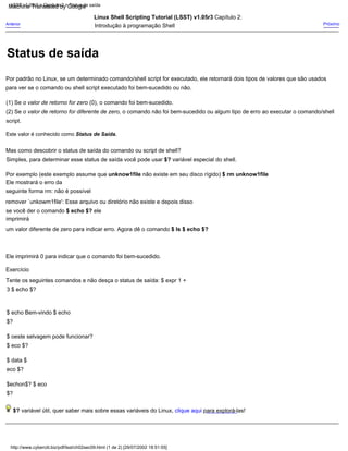 Mas como descobrir o status de saída do comando ou script de shell?
Este valor é conhecido como Status de Saída.
Linux Shell Scripting Tutorial (LSST) v1.05r3 Capítulo 2:
Introdução à programação Shell
Simples, para determinar esse status de saída você pode usar $? variável especial do shell.
$echon$? $ eco
$?
$? variável útil, quer saber mais sobre essas variáveis do Linux, clique aqui para explorá-las!
(1) Se o valor de retorno for zero (0), o comando foi bem-sucedido.
$ oeste selvagem pode funcionar?
$ eco $?
$ data $
eco $?
(2) Se o valor de retorno for diferente de zero, o comando não foi bem-sucedido ou algum tipo de erro ao executar o comando/shell
script.
Exercício
Tente os seguintes comandos e não desça o status de saída: $ expr 1 +
3 $ echo $?
Anterior Próximo
$ echo Bem-vindo $ echo
$?
Por exemplo (este exemplo assume que unknow1file não existe em seu disco rígido) $ rm unknow1file
Ele mostrará o erro da
seguinte forma rm: não é possível
remover `unkowm1file': Esse arquivo ou diretório não existe e depois disso
se você der o comando $ echo $? ele
imprimirá
um valor diferente de zero para indicar erro. Agora dê o comando $ ls $ echo $?
Ele imprimirá 0 para indicar que o comando foi bem-sucedido.
Por padrão no Linux, se um determinado comando/shell script for executado, ele retornará dois tipos de valores que são usados
para ver se o comando ou shell script executado foi bem-sucedido ou não.
http://www.cyberciti.biz/pdf/lsst/ch02sec09.html (1 de 2) [29/07/2002 18:51:55]
LSST v1.05r3 > Capítulo 2 > Status de saída
Status de saída
Machine Translated by Google
 