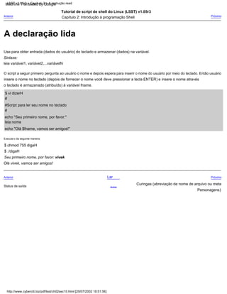 #
Seu primeiro nome, por favor: vivek
Anterior
Capítulo 2: Introdução à programação Shell
o teclado é armazenado (atribuído) à variável fname.
$ chmod 755 digaH
Curingas (abreviação de nome de arquivo ou meta
Tutorial de script de shell do Linux (LSST) v1.05r3
insere o nome no teclado (depois de fornecer o nome você deve pressionar a tecla ENTER) e insere o nome através
Execute-o da seguinte maneira:
leia variável1, variável2,...variávelN
Lar
leia nome
Use para obter entrada (dados do usuário) do teclado e armazenar (dados) na variável.
#
Anterior
Olá vivek, vamos ser amigos!
Próximo
#Script para ler seu nome no teclado
$ vi dizerH
$ ./digaH
Personagens)
Próximo
echo "Olá $fname, vamos ser amigos!"
Acima
O script a seguir primeiro pergunta ao usuário o nome e depois espera para inserir o nome do usuário por meio do teclado. Então usuário
Sintaxe:
echo "Seu primeiro nome, por favor:"
Status de saída
http://www.cyberciti.biz/pdf/lsst/ch02sec10.html [29/07/2002 18:51:56]
LSST v1.05r3 > Capítulo 2 > A instrução read
A declaração lida
Machine Translated by Google
 