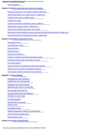 Tutorial de Linux Shell Scripting v1.05r3 - Um manual para iniciantes
http://www.cyberciti.biz/pdf/lsst/index.html (3 de 5) [29/07/2002 18:50:01]
Removendo linhas duplicadas do arquivo de banco de dados de texto usando o utilitário uniq
Manipulação de dados usando o utilitário awk
utilitário sed - Editando arquivo sem usar o editor
comando getopts
Encontrando padrão correspondente usando o utilitário grep
Localizar e substituir (substituindo expressão regular)
Substituindo palavra pela confirmação do usuário
Encontrando palavras
O utilitário de junção
Copiando linhas
Mais exemplos de sed
Procurando as palavras
Traduzindo intervalo de caracteres usando o utilitário tr
Capítulo 8: Exemplos de Shell Scripts
Imprimindo texto na tela
Selecionando parte de um arquivo usando o utilitário cut
Convertendo caracteres minúsculos em maiúsculos
Capítulo 7: awk revisitado
Introdução ao awk Variáveis
predefinidas do awk Fazendo
aritmética com awk Variáveis
definidas pelo usuário no awk Uso
da instrução printf Uso da
especificação de formato Código if
condição no awk Loops
no awk Exemplos
da vida real no awk awk
diversos sed -
Introdução rápida
Redirecionamento a saída do comando sed
Como escrever scripts sed?
Juntando linhas usando o utilitário paste
Excluindo linhas
Capítulo 6: Aprendendo expressões com ex
Capítulo 5: Utilitários essenciais para usuários avançados
Usando intervalo de caracteres em expressões regulares
Usando & como caractere de substituição especial
Preparando-se para um tour rápido de utilitários essenciais
Começando com ex
Machine Translated by Google
 