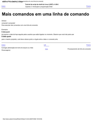Exemplos:
Para executar dois comandos com uma linha de comando.
Tutorial de script de shell do Linux (LSST) v1.05r3
$ data;quem
Lar
Acima
Próximo
Sintaxe:
Curingas (abreviação de nome de arquivo ou meta
Personagens)
comando1;comando2
para o mesmo propósito, você deve colocar ponto e vírgula entre a data e o comando who.
Próximo
Anterior
Irá imprimir a data de hoje seguida pelos usuários que estão logados no momento. Observe que você não pode usar
Capítulo 2: Introdução à programação Shell
Processamento de linha de comando
Anterior
$ data quem
http://www.cyberciti.biz/pdf/lsst/ch02sec12.html [29/07/2002 18:52:00]
LSST v1.05r3 > Capítulo 2 > Mais comandos em uma linha de comando
Mais comandos em uma linha de comando
Machine Translated by Google
 