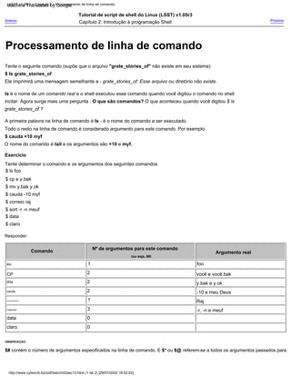 Todo o resto na linha de comando é considerado argumento para este comando. Por exemplo
$ correio raj
eu
Anterior
3
correspondência
2
-r, -n e meuf
Capítulo 2: Introdução à programação Shell
grate_stories_of ?
$ mv y.bak y.ok
Comando
Tutorial de script de shell do Linux (LSST) v1.05r3
incitar. Agora surge mais uma pergunta : O que são comandos? O que aconteceu quando você digitou $ ls
$ cp e y.bak
OBSERVAÇÃO:
Ele imprimirá uma mensagem semelhante a - grate_stories_of: Esse arquivo ou diretório não existe.
Responder:
Tente determinar o comando e os argumentos dos seguintes comandos
1
y.bak e y.ok
mv
0
data
Tente o seguinte comando (supõe que o arquivo "grate_stories_of" não existe em seu sistema)
O nome do comando é tail e os argumentos são +10 e myf.
$ data
$ sort -r -n meuf
Próximo
$ cauda +10 myf
CP
0
cauda
A primeira palavra na linha de comando é ls - é o nome do comando a ser executado.
$ cauda -10 myf
Argumento real
1
organizar
(ou seja, $#)
2
Raj
$ ls foo
Nº de argumentos para este comando
2
ls é o nome de um comando real e o shell executou esse comando quando você digitou o comando no shell
-10 e meu Deus
$# contém o número de argumentos especificados na linha de comando. E $* ou $@ referem-se a todos os argumentos passados para
você e você.bak
claro
$ ls grate_stories_of
Exercício
$ claro
foo
http://www.cyberciti.biz/pdf/lsst/ch02sec13.html (1 de 2) [29/07/2002 18:52:02]
LSST v1.05r3 > Capítulo 2 > Processamento de linha de comando
Processamento de linha de comando
Machine Translated by Google
 