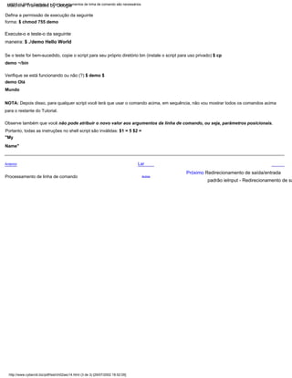 Portanto, todas as instruções no shell script são inválidas: $1 = 5 $2 =
"My
Name"
Verifique se está funcionando ou não (?) $ demo $
demo Olá
Mundo
Observe também que você não pode atribuir o novo valor aos argumentos da linha de comando, ou seja, parâmetros posicionais.
Lar
Se o teste for bem-sucedido, copie o script para seu próprio diretório bin (instale o script para uso privado) $ cp
demo ~/bin
NOTA: Depois disso, para qualquer script você terá que usar o comando acima, em sequência, não vou mostrar todos os comandos acima
para o restante do Tutorial.
Execute-o e teste-o da seguinte
maneira: $ ./demo Hello World
Defina a permissão de execução da seguinte
forma: $ chmod 755 demo
Anterior
Acima
Próximo Redirecionamento de saída/entrada
padrão ieInput - Redirecionamento de sa
Processamento de linha de comando
http://www.cyberciti.biz/pdf/lsst/ch02sec14.html (3 de 3) [29/07/2002 18:52:05]
LSST v1.05r3 > Capítulo 2 > Por que argumentos de linha de comando são necessários
Machine Translated by Google
 