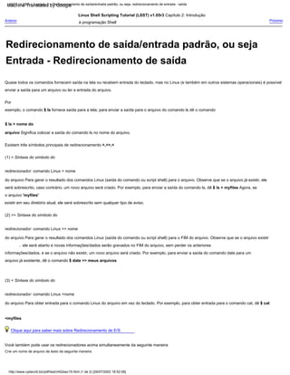 Existem três símbolos principais de redirecionamento >,>>,<
$ ls > nome do
arquivo Significa colocar a saída do comando ls no nome do arquivo.
Linux Shell Scripting Tutorial (LSST) v1.05r3 Capítulo 2: Introdução
à programação Shell
(1) > Sintaxe do símbolo do
redirecionador: comando Linux > nome
do arquivo Para gerar o resultado dos comandos Linux (saída do comando ou script shell) para o arquivo. Observe que se o arquivo já existir, ele
será sobrescrito, caso contrário, um novo arquivo será criado. Por exemplo, para enviar a saída do comando ls, dê $ ls > myfiles Agora, se
o arquivo 'myfiles'
existir em seu diretório atual, ele será sobrescrito sem qualquer tipo de aviso.
Crie um nome de arquivo de texto da seguinte maneira
Quase todos os comandos fornecem saída na tela ou recebem entrada do teclado, mas no Linux (e também em outros sistemas operacionais) é possível
enviar a saída para um arquivo ou ler a entrada do arquivo.
Clique aqui para saber mais sobre Redirecionamento de E/S
Você também pode usar os redirecionadores acima simultaneamente da seguinte maneira
Por
exemplo, o comando $ ls fornece saída para a tela; para enviar a saída para o arquivo do comando ls dê o comando
ele será aberto e novas informações/dados serão gravados no FIM do arquivo, sem perder os anteriores
,
(2) >> Sintaxe do símbolo do
redirecionador: comando Linux >> nome
do arquivo Para gerar o resultado dos comandos Linux (saída do comando ou script shell) para o FIM do arquivo. Observe que se o arquivo existir
informações/dados, e se o arquivo não existir, um novo arquivo será criado. Por exemplo, para enviar a saída do comando date para um
arquivo já existente, dê o comando $ date >> meus arquivos
Anterior
(3) < Sintaxe do símbolo do
redirecionador: comando Linux <nome
do arquivo Para obter entrada para o comando Linux do arquivo em vez do teclado. Por exemplo, para obter entrada para o comando cat, dê $ cat
<myfiles
Próximo
LSST v1.05r3 > Capítulo 2 > Redirecionamento de saída/entrada padrão, ou seja, redirecionamento de entrada - saída
http://www.cyberciti.biz/pdf/lsst/ch02sec15.html (1 de 2) [29/07/2002 18:52:06]
Entrada - Redirecionamento de saída
Redirecionamento de saída/entrada padrão, ou seja
Machine Translated by Google
 
