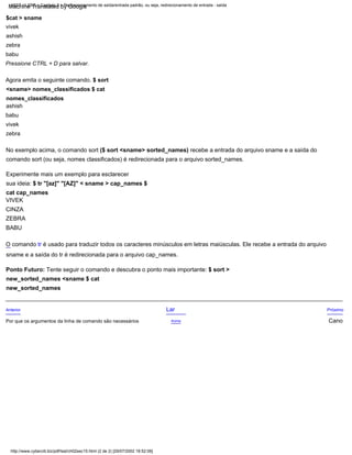 O comando tr é usado para traduzir todos os caracteres minúsculos em letras maiúsculas. Ele recebe a entrada do arquivo
sname e a saída do tr é redirecionada para o arquivo cap_names.
BABU
$cat > sname
vivek
ashish
zebra
babu
Pressione CTRL + D para salvar.
Ponto Futuro: Tente seguir o comando e descubra o ponto mais importante: $ sort >
new_sorted_names <sname $ cat
new_sorted_names
CINZA
Próximo
Cano
ZEBRA
Lar
Experimente mais um exemplo para esclarecer
sua ideia: $ tr "[az]" "[AZ]" < sname > cap_names $
cat cap_names
VIVEK
Acima
Anterior
Agora emita o seguinte comando. $ sort
<sname> nomes_classificados $ cat
nomes_classificados
ashish
babu
vivek
zebra
No exemplo acima, o comando sort ($ sort <sname> sorted_names) recebe a entrada do arquivo sname e a saída do
comando sort (ou seja, nomes classificados) é redirecionada para o arquivo sorted_names.
Por que os argumentos da linha de comando são necessários
http://www.cyberciti.biz/pdf/lsst/ch02sec15.html (2 de 2) [29/07/2002 18:52:06]
LSST v1.05r3 > Capítulo 2 > Redirecionamento de saída/entrada padrão, ou seja, redirecionamento de entrada - saída
Machine Translated by Google
 