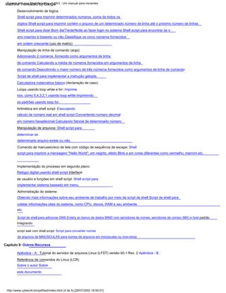 http://www.cyberciti.biz/pdf/lsst/index.html (4 de 5) [29/07/2002 18:50:01]
Tutorial de Linux Shell Scripting v1.05r3 - Um manual para iniciantes
Implementação do processo em segundo plano:
Relógio digital usando shell script Interface
de usuário e funções em shell script: Shell script para
implementar sistema baseado em menu.
Loops usando loop while e for: Imprime
nos. como 5,4,3,2,1 usando loop while Imprimindo
os padrões usando loop for.
Comando de manuseio/eco de tela com código de sequência de escape: Shell
script para imprimir a mensagem "Hello World", em negrito, efeito Blink e em cores diferentes como vermelho, marrom etc.
Capítulo 9: Outros Recursos
Manipulação de linha de comando (args):
Adicionando 2 números. fornecido como argumentos de linha
de comando Calculando a média de números fornecidos em argumentos de linha
de comando Descobrindo o maior número de três números fornecidos como argumentos de linha de comando
Script de shell para implementar a instrução getopts.
Aritmética em shell script: Executando
cálculo de número real em shell script Convertendo número decimal
em número hexadecimal Calculando fatorial de determinado número
Manipulação de arquivos: Shell script para
determinar se
determinado arquivo existe ou não.
Calculadora matemática básica (declaração de caso)
Desenvolvimento de lógica:
Shell script para imprimir determinados números, soma de todos os
dígitos Shell script para imprimir contém o arquivo de um determinado número de linha até o próximo número de linhas
Shell script para dizer Bom dia/Tarde/Noite ao fazer login no sistema Shell script para encontrar se o
ano inserido é bissexto ou não Classifique os cinco números fornecidos
em ordem crescente (uso de matriz)
etc.
Apêndice - A : Tutorial do servidor de arquivos Linux (LFST) versão b0.1 Rev. 2 Apêndice - B :
Referência de comandos do Linux (LCR)
Sobre o autor Sobre
este documento
Administração do sistema:
Obtendo mais informações sobre seu ambiente de trabalho por meio de script de shell Script de shell para
coletar informações úteis do sistema, como CPU, discos, RAM e seu ambiente
Script de shell para adicionar DNS Entery ao banco de dados BIND com servidores de nomes, servidores de correio (MX) e host padrão
Integrando
script awk com shell script: Script para converter nomes
de arquivos de MAIÚSCULAS para nomes de arquivos em minúsculas ou vice-versa.
Machine Translated by Google
 