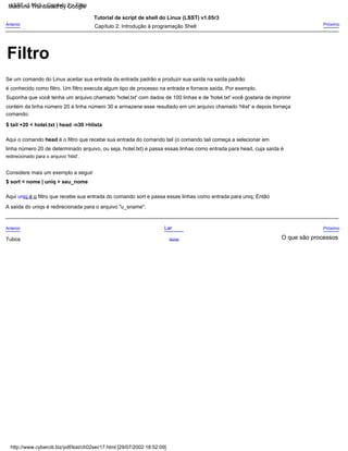 contém da linha número 20 à linha número 30 e armazene esse resultado em um arquivo chamado 'hlist' e depois forneça
Suponha que você tenha um arquivo chamado 'hotel.txt' com dados de 100 linhas e de 'hotel.txt' você gostaria de imprimir
Tutorial de script de shell do Linux (LSST) v1.05r3
comando:
Aqui uniq é o filtro que recebe sua entrada do comando sort e passa essas linhas como entrada para uniq; Então
A saída do uniqs é redirecionada para o arquivo "u_sname".
Anterior
Se um comando do Linux aceitar sua entrada da entrada padrão e produzir sua saída na saída padrão
Considere mais um exemplo a seguir
O que são processos
$ sort < nome | uniq > seu_nome
é conhecido como filtro. Um filtro executa algum tipo de processo na entrada e fornece saída. Por exemplo.
linha número 20 de determinado arquivo, ou seja, hotel.txt) e passa essas linhas como entrada para head, cuja saída é
Próximo
Acima
Próximo
redirecionado para o arquivo 'hlist'.
$ tail +20 < hotel.txt | head -n30 >hlista
Capítulo 2: Introdução à programação Shell
Tubos
Lar
Aqui o comando head é o filtro que recebe sua entrada do comando tail (o comando tail começa a selecionar em
Anterior
http://www.cyberciti.biz/pdf/lsst/ch02sec17.html [29/07/2002 18:52:09]
LSST v1.05r3 > Capítulo 2 > Filtro
Filtro
Machine Translated by Google
 
