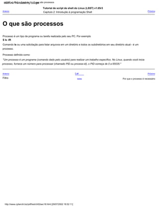 processo.
Comando ls ou uma solicitação para listar arquivos em um diretório e todos os subdiretórios em seu diretório atual - é um
Tutorial de script de shell do Linux (LSST) v1.05r3
Processo definido como:
Próximo
Por que o processo é necessário
Processo é um tipo de programa ou tarefa realizada pelo seu PC. Por exemplo
Lar
Acima
$ ls -lR
Anterior
Próximo
Filtro
"Um processo é um programa (comando dado pelo usuário) para realizar um trabalho específico. No Linux, quando você inicia
Capítulo 2: Introdução à programação Shell
processo, fornece um número para processar (chamado PID ou process-id), o PID começa de 0 a 65535."
Anterior
http://www.cyberciti.biz/pdf/lsst/ch02sec18.html [29/07/2002 18:52:11]
LSST v1.05r3 > Capítulo 2 > O que são processos
O que são processos
Machine Translated by Google
 