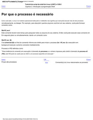 $ls/-R | wc-l
comando como:
Tutorial de script de shell do Linux (LSST) v1.05r3
Este comando levará muito tempo para pesquisar todos os arquivos do seu sistema. Então você pode executar esse comando em
(PID), este PID pode ser usado para se referir a um processo específico em execução."
Anterior
O que são processos
Como você sabe, o Linux é um sistema operacional multiusuário e multitarefa. Isso significa que você pode executar mais de dois processos
Processo e PID definidos como:
"Uma instância do comando em execução é chamada de processo e o número impresso pelo shell é chamado de process-id
simultaneamente, se desejar. Por exemplo, para descobrir quantos arquivos você tem em seu sistema, você pode fornecer
O e comercial (&) no final do comando informa aos shells para iniciar o processo (ls / -R | wc -l) e executá-lo em
Anterior
Próximo
Comando(s) do Linux relacionados ao processo
Próximo
background executa o próximo comando imediatamente.
Em segundo plano ou simultaneamente, dando um comando como
Capítulo 2: Introdução à programação Shell
Lar
Acima
$ls/-R | wc -l&
http://www.cyberciti.biz/pdf/lsst/ch02sec19.html [29/07/2002 18:52:12]
LSST v1.05r3 > Capítulo 2 > Por que o processo é necessário
Por que o processo é necessário
Machine Translated by Google
 