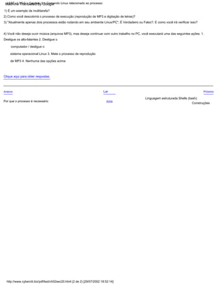 Por que o processo é necessário
4) Você não deseja ouvir música (arquivos MP3), mas deseja continuar com outro trabalho no PC, você executará uma das seguintes ações: 1.
Desligue os alto-falantes 2. Desligue o
computador / desligue o
sistema operacional Linux 3. Mate o processo de reprodução
de MP3 4. Nenhuma das opções acima
Anterior Lar
2) Como você descobrirá o processo de execução (reprodução de MP3 e digitação de letras)?
Clique aqui para obter respostas.
3) "Atualmente apenas dois processos estão rodando em seu ambiente Linux/PC", É Verdadeiro ou Falso?, E como você irá verificar isso?
1) É um exemplo de multitarefa?
Acima
Próximo
Construções
Linguagem estruturada Shells (bash)
LSST v1.05r3 > Capítulo 3 > Comando Linux relacionado ao processo
http://www.cyberciti.biz/pdf/lsst/ch02sec20.html (2 de 2) [29/07/2002 18:52:14]
Machine Translated by Google
 