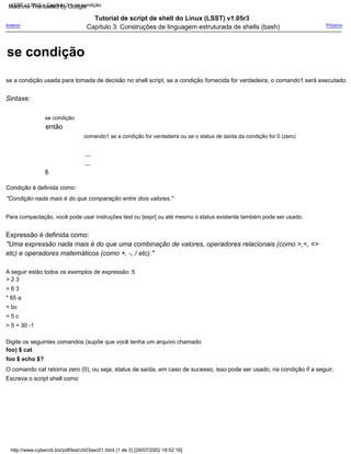 comando1 se a condição for verdadeira ou se o status de saída da condição for 0 (zero)
então
Tutorial de script de shell do Linux (LSST) v1.05r3
Capítulo 3: Construções de linguagem estruturada de shells (bash)
...
Digite os seguintes comandos (supõe que você tenha um arquivo chamado
foo) $ cat
foo $ echo $?
O comando cat retorna zero (0), ou seja, status de saída, em caso de sucesso, isso pode ser usado, na condição if a seguir,
Escreva o script shell como
Sintaxe:
Expressão é definida como:
"Uma expressão nada mais é do que uma combinação de valores, operadores relacionais (como >,<, <>
etc) e operadores matemáticos (como +, -, / etc)."
A seguir estão todos os exemplos de expressão: 5
> 2 3
+ 6 3
* 65 a
< bc
> 5 c
> 5 + 30 -1
se condição
Condição é definida como:
"Condição nada mais é do que comparação entre dois valores."
se a condição usada para tomada de decisão no shell script, se a condição fornecida for verdadeira, o comando1 será executado.
Para compactação, você pode usar instruções test ou [expr] ou até mesmo o status existente também pode ser usado.
...
Anterior Próximo
fi
http://www.cyberciti.biz/pdf/lsst/ch03sec01.html (1 de 3) [29/07/2002 18:52:16]
LSST v1.05r3 > Capítulo 3 > se condição
se condição
Machine Translated by Google
 