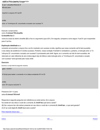 # Script para testar o comando rm e status existente # if rm $1
gato > trmif #
$ cat > showfile #!/bin/sh #
#Script para
imprimir o arquivo # if cat $1
então
Anterior Lar Próximo
Exercício
(C) E se você digitar $ ./trmfi Qual será a saída?
Para resposta clique aqui.
Escreva o script shell da seguinte maneira:
Responda à seguinte pergunta com referência ao script acima: (A) o arquivo
foo existe em seu disco e você dá o comando, $ ./trmfi foo qual será a saída?
Execute o script acima
como: $ chmod 755 showfile
$./showfile foo O
nome do script do shell é showfile ($0) e foo é o argumento (que é $1). Em seguida, compare-o como segue: if cat $1 que é expandido
para if cat foo.
Explicação detalhada se o
comando cat encontrar o arquivo foo e se for mostrado com sucesso na tela, significa que nosso comando cat foi bem-sucedido
e seu status de existência é 0 (indica sucesso). Portanto, nossa condição if também é verdadeira e, portanto, a instrução echo -e "n
nArquivo $1, encontrado e ecoado com sucesso" é processado pelo shell. Agora, se o comando cat não for bem-sucedido, ele
retornará um valor diferente de zero (indica algum tipo de falha) e esta instrução echo -e "nnArquivo $1, encontrado e ecoado
com sucesso" será ignorada pelo nosso shell.
(B) Se o arquivo bar não estiver presente em seu disco e você der o comando $ ./trmfi bar , o que será gerado?
echo "$1 arquivo excluído" fi
então
echo -e "nnArquivo $1, encontrado e ecoado com sucesso" fi
Pressione Ctrl + d para
salvar $ chmod 755 trmif
http://www.cyberciti.biz/pdf/lsst/ch03sec01.html (2 de 3) [29/07/2002 18:52:16]
LSST v1.05r3 > Capítulo 3 > se condição
Machine Translated by Google
 