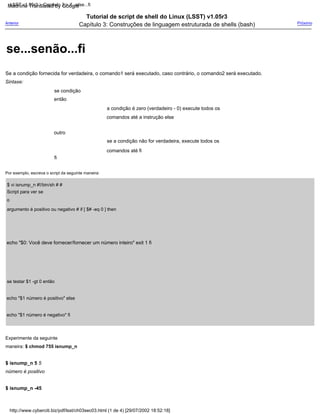 a condição é zero (verdadeiro - 0) execute todos os
comandos até a instrução else
então
Tutorial de script de shell do Linux (LSST) v1.05r3
Capítulo 3: Construções de linguagem estruturada de shells (bash)
se a condição não for verdadeira, execute todos os
comandos até fi
echo "$1 número é positivo" else
echo "$1 número é negativo" fi
Experimente da seguinte
maneira: $ chmod 755 isnump_n
Próximo
echo "$0: Você deve fornecer/fornecer um número inteiro" exit 1 fi
se testar $1 -gt 0 então
se condição
Por exemplo, escreva o script da seguinte maneira:
Sintaxe:
Anterior
$ vi isnump_n #!/bin/sh # #
Script para ver se
o
argumento é positivo ou negativo # if [ $# -eq 0 ] then
outro
$ isnump_n 5 5
número é positivo
$ isnump_n -45
Se a condição fornecida for verdadeira, o comando1 será executado, caso contrário, o comando2 será executado.
fi
http://www.cyberciti.biz/pdf/lsst/ch03sec03.html (1 de 4) [29/07/2002 18:52:18]
LSST v1.05r3 > Capítulo 3 > if...else...fi
se...senão...fi
Machine Translated by Google
 