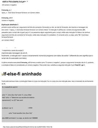 A última amostra executada $ isnump_n 0 fornece a saída como "0 número é negativo", porque o argumento fornecido não é> 0, portanto,
a condição é falsa e é considerada um número negativo. Para evitar isso, substitua a segunda instrução if por if test $1 -ge 0.
-45 número é negativo
Você pode escrever toda a construção if-else no corpo da instrução if ou no corpo de uma instrução else. Isso é chamado de aninhamento
de ifs.
| | 2
echo "Você escolhe Unix (Sun Os)"
else #### aninhado if, ou seja, se dentro de if ######
1 imprimirá o nome do script 2
imprimirá esta mensagem de erro E,
finalmente, a instrução exit 1 causa o encerramento normal do programa com status de saída 1 (diferente de zero significa que o
script não foi executado com êxito).
se [$osch -eq 1]
Explicação detalhada O
primeiro script verifica se o argumento da linha de comando é fornecido ou não, se não for fornecido, ele imprime a mensagem de
erro como "./ ispos_n: Você deve fornecer/ fornecer um número inteiro". A instrução if verifica se o número de argumentos ($#)
passados para o script não é igual (-eq) a 0, se passamos algum argumento para o script, então esta instrução if é falsa e se nenhum
argumento de linha de comando for fornecido, então esta instrução if é verdadeiro. O comando echo, ou seja, echo "$0: Você deve
fornecer/fornecer
um número inteiro"
| | 1
; então
$ vi nestedif.sh osch=0
$ isnump_n ./
ispos_n : Você deve fornecer/ fornecer um número inteiro
echo "1. Unix (Sun Os)" echo "2. Linux (Red
Hat)" echo -n "Selecione sua escolha de sistema
operacional [1 ou 2]?" leia osch
$ isnump_n 0 0
número é negativo
http://www.cyberciti.biz/pdf/lsst/ch03sec03.html (2 de 4) [29/07/2002 18:52:18]
LSST v1.05r3 > Capítulo 3 > if...else...fi
If-else-fi aninhado
Machine Translated by Google
 