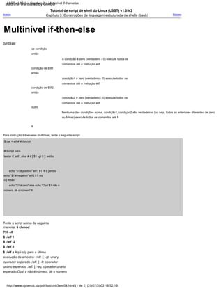condição de Elif1
a condição é zero (verdadeiro - 0) execute todos os
comandos até a instrução elif
Tutorial de script de shell do Linux (LSST) v1.05r3
Capítulo 3: Construções de linguagem estruturada de shells (bash)
então
fi
Para instrução if-then-else multinível, tente o seguinte script:
$ cat > elf # #!/bin/sh
# Script para
testar if..elif...else # if [ $1 -gt 0 ]; então
se condição
outro
Nenhuma das condições acima, condição1, condição2 são verdadeiras (ou seja, todas as anteriores diferentes de zero
ou falsas) execute todos os comandos até fi
então
então
Próximo
Sintaxe:
condição2 é zero (verdadeiro - 0) execute todos os
comandos até a instrução elif
condição1 é zero (verdadeiro - 0) execute todos os
comandos até a instrução elif
echo "$1 é positivo" elif [ $1 -lt 0 ] então
echo "$1 é negativo" elif [ $1 -eq
0 ] então
echo "$1 é zero" else echo "Ops! $1 não é
número, dê o número" fi
Tente o script acima da seguinte
maneira: $ chmod
755 elf
$ ./elf 1
$ ./elf -2
$ ./elf 0
$ ./elf a Aqui o/p para a última
execução de amostra: ./elf: [: -gt: unary
operador esperado ./elf: [: -lt: operador
unário esperado ./elf: [: -eq: operador unário
esperado Ops! a não é número, dê o número
condição de Elif2
Anterior
http://www.cyberciti.biz/pdf/lsst/ch03sec04.html (1 de 2) [29/07/2002 18:52:19]
LSST v1.05r3 > Capítulo 3 > Multinível if-then-else
Multinível if-then-else
Machine Translated by Google
 