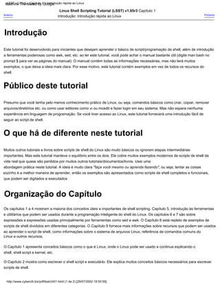O que há de diferente neste tutorial
Organização do Capítulo
Público deste tutorial
Introdução
http://www.cyberciti.biz/pdf/lsst/ch01.html (1 de 2) [29/07/2002 18:50:59]
LSST v1.05r3 > Capítulo 1 > Introdução rápida ao Linux
Presumo que você tenha pelo menos conhecimento prático de Linux, ou seja, comandos básicos como criar, copiar, remover
arquivos/diretórios etc. ou como usar editores como vi ou mcedit e fazer login em seu sistema. Mas não espera nenhuma
experiência em linguagem de programação. Se você tiver acesso ao Linux, este tutorial fornecerá uma introdução fácil de
seguir ao script de shell.
Muitos outros tutoriais e livros sobre scripts de shell do Linux são muito básicos ou ignoram etapas intermediárias
importantes. Mas este tutorial manteve o equilíbrio entre os dois. Ele cobre muitos exemplos modernos de scripts de shell da
vida real que quase são perdidos por muitos outros tutoriais/documentos/livros. Usei uma
abordagem prática neste tutorial. A ideia é muito clara "faça você mesmo ou aprenda fazendo", ou seja, tentar as coisas
sozinho é a melhor maneira de aprender, então os exemplos são apresentados como scripts de shell completos e funcionais,
que podem ser digitados e executados
Os capítulos 1 a 4 mostram a maioria dos conceitos úteis e importantes de shell scripting. Capítulo 5, introdução às ferramentas
e utilitários que podem ser usados durante a programação inteligente do shell do Linux. Os capítulos 6 e 7 são sobre
expressões e expressões usadas principalmente por ferramentas como sed e awk. O Capítulo 8 está repleto de exemplos de
scripts de shell divididos em diferentes categorias. O Capítulo 9 fornece mais informações sobre recursos que podem ser usados
ao aprender o script de shell, como informações sobre o sistema de arquivos Linux, referência de comandos comuns do
Linux e outros recursos.
O Capítulo 1 apresenta conceitos básicos como o que é Linux, onde o Linux pode ser usado e continua explicando o
shell, shell script e kernel, etc.
Próximo
Este tutorial foi desenvolvido para iniciantes que desejam aprender o básico de script/programação de shell, além de introdução
a ferramentas poderosas como awk, sed, etc. ao ler este tutorial, você pode achar o manual bastante útil (digite man bash no
prompt $ para ver as páginas do manual). O manual contém todas as informações necessárias, mas não terá muitos
exemplos, o que deixa a ideia mais clara. Por esse motivo, este tutorial contém exemplos em vez de todos os recursos do
shell.
Anterior
Linux Shell Scripting Tutorial (LSST) v1.05r3 Capítulo 1:
Introdução: Introdução rápida ao Linux
O Capítulo 2 mostra como escrever o shell script e executá-lo. Ele explica muitos conceitos básicos necessários para escrever
scripts de shell.
Machine Translated by Google
 