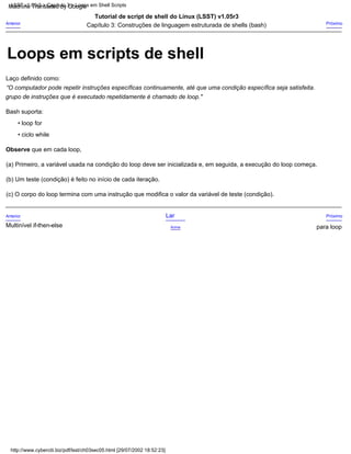 Bash suporta:
grupo de instruções que é executado repetidamente é chamado de loop."
Tutorial de script de shell do Linux (LSST) v1.05r3
• loop for
Multinível if-then-else
Lar
Acima
Laço definido como:
(c) O corpo do loop termina com uma instrução que modifica o valor da variável de teste (condição).
Anterior
“O computador pode repetir instruções específicas continuamente, até que uma condição específica seja satisfeita.
(a) Primeiro, a variável usada na condição do loop deve ser inicializada e, em seguida, a execução do loop começa.
Anterior Próximo
(b) Um teste (condição) é feito no início de cada iteração.
• ciclo while
Capítulo 3: Construções de linguagem estruturada de shells (bash)
Próximo
para loop
Observe que em cada loop,
http://www.cyberciti.biz/pdf/lsst/ch03sec05.html [29/07/2002 18:52:23]
LSST v1.05r3 > Capítulo 3 > Loops em Shell Scripts
Loops em scripts de shell
Machine Translated by Google
 