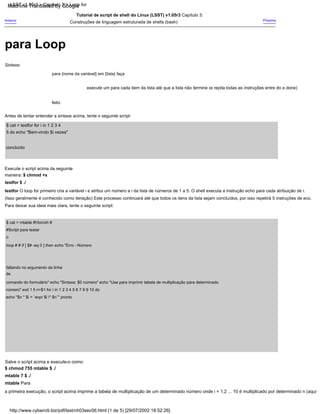 Sintaxe:
execute um para cada item da lista até que a lista não termine (e repita todas as instruções entre do e done)
feito
$ cat > mtable #!/bin/sh #
#Script para testar
o
loop # # if [ $# -eq 0 ] then echo "Erro - Número
faltando no argumento da linha
de
comando do formulário" echo "Sintaxe: $0 número" echo "Use para imprimir tabela de multiplicação para determinado
número" exit 1 fi n=$1 for i in 1 2 3 4 5 6 7 8 9 10 do
echo "$n * $i = `expr $i * $n`" pronto
Próximo
para {nome da variável} em {lista} faça
Anterior
Tutorial de script de shell do Linux (LSST) v1.05r3 Capítulo 3:
Construções de linguagem estruturada de shells (bash)
$ cat > testfor for i in 1 2 3 4
5 do echo "Bem-vindo $i vezes"
concluído
Execute o script acima da seguinte
maneira: $ chmod +x
testfor $ ./
testfor O loop for primeiro cria a variável i e atribui um número a i da lista de números de 1 a 5. O shell executa a instrução echo para cada atribuição de i.
(Isso geralmente é conhecido como iteração) Este processo continuará até que todos os itens da lista sejam concluídos, por isso repetirá 5 instruções de eco.
Para deixar sua ideia mais clara, tente o seguinte script:
Antes de tentar entender a sintaxe acima, tente o seguinte script:
Salve o script acima e execute-o como:
$ chmod 755 mtable $ ./
mtable 7 $ ./
mtable Para
a primeira execução, o script acima imprime a tabela de multiplicação de um determinado número onde i = 1,2 ... 10 é multiplicado por determinado n (aqui
LSST v1.05r3 > Capítulo 3 > Loop for
http://www.cyberciti.biz/pdf/lsst/ch03sec06.html (1 de 5) [29/07/2002 18:52:26]
para Loop
Machine Translated by Google
 