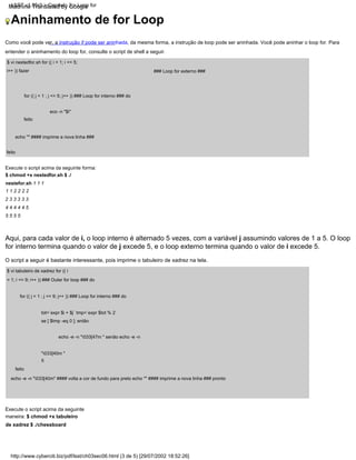 Aninhamento de for Loop
http://www.cyberciti.biz/pdf/lsst/ch03sec06.html (3 de 5) [29/07/2002 18:52:26]
LSST v1.05r3 > Capítulo 3 > Loop for
feito
echo "" #### imprime a nova linha ###
Execute o script acima da seguinte forma:
$ chmod +x nestedfor.sh $ ./
nestefor.sh 1 1 1
1 1 2 2 2 2
2 3 3 3 3 3
4 4 4 4 4 5
5 5 5 5
fi
echo -e -n "033[40m" #### volta a cor de fundo para preto echo "" #### imprime a nova linha ### pronto
feito
eco -n "$i"
tot=`expr $i + $j` tmp=`expr $tot % 2`
se [ $tmp -eq 0 ]; então
echo -e -n "033[47m " senão echo -e -n
"033[40m "
feito
$ vi tabuleiro de xadrez for (( i
= 1; i <= 9; i++ )) ### Outer for loop ### do
### Loop for externo ###
for (( j = 1 ; j <= 5; j++ )) ### Loop for interno ### do
for (( j = 1 ; j <= 9; j++ )) ### Loop for interno ### do
Aqui, para cada valor de i, o loop interno é alternado 5 vezes, com a variável j assumindo valores de 1 a 5. O loop
for interno termina quando o valor de j excede 5, e o loop externo termina quando o valor de i excede 5.
Como você pode ver, a instrução if pode ser aninhada, da mesma forma, a instrução de loop pode ser aninhada. Você pode aninhar o loop for. Para
entender o aninhamento do loop for, consulte o script de shell a seguir.
Execute o script acima da seguinte
maneira: $ chmod +x tabuleiro
de xadrez $ ./chessboard
$ vi nestedfor.sh for (( i = 1; i <= 5;
i++ )) fazer
O script a seguir é bastante interessante, pois imprime o tabuleiro de xadrez na tela.
Machine Translated by Google
 