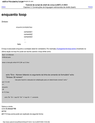 ....
..
Tutorial de script de shell do Linux (LSST) v1.05r3
Capítulo 3: Construções de linguagem estruturada de shells (bash)
feito
Salve-o e tente
como $ chmod 755
nt1 $./
nt1 7 O loop acima pode ser explicado da seguinte forma:
enquanto [condição] faça
exit 1 fi n=$1
i=1
enquanto
[ $i
-le 10 ] faça
echo "$n * $i = `expr $i * $n`" i=`expr $i + 1` concluído
comando1
comando2
comando3
echo "Erro - Número faltando no argumento da linha de comando do formulário" echo
"Sintaxe: $0 número"
Próximo
Sintaxe:
Use para imprimir a tabuada de multiplicação para um determinado número" echo "
O loop é executado enquanto a condição dada for verdadeira. Por exemplo. O programa for loop acima (mostrado na
última seção do loop for) pode ser escrito usando o loop while como:
$cat > nt1 #!/bin/sh
# #Script para
testar a instrução while # # if [ $# -eq 0 ] then
Anterior
http://www.cyberciti.biz/pdf/lsst/ch03sec07.html (1 de 2) [29/07/2002 18:52:28]
LSST v1.05r3 > Capítulo 3 > A declaração do caso
enquanto loop
Machine Translated by Google
 