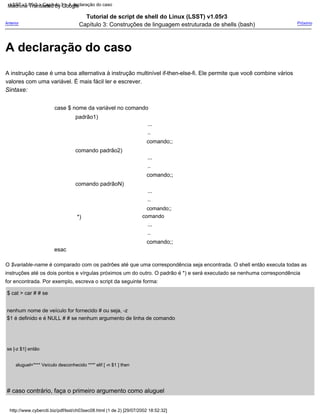 ..
aluguel="*** Veículo desconhecido ***" elif [ -n $1 ] then
...
Tutorial de script de shell do Linux (LSST) v1.05r3
Capítulo 3: Construções de linguagem estruturada de shells (bash)
comando;;
comando padrão2)
comando;;
comando
*)
...
# caso contrário, faça o primeiro argumento como aluguel
Sintaxe:
...
$ cat > car # # se
nenhum nome de veículo for fornecido # ou seja, -z
$1 é definido e é NULL # # se nenhum argumento de linha de comando
..
case $ nome da variável no comando
padrão1)
se [-z $1] então
comando;;
Próximo
esac
O $variable-name é comparado com os padrões até que uma correspondência seja encontrada. O shell então executa todas as
instruções até os dois pontos e vírgulas próximos um do outro. O padrão é *) e será executado se nenhuma correspondência
for encontrada. Por exemplo, escreva o script da seguinte forma:
A instrução case é uma boa alternativa à instrução multinível if-then-else-fi. Ele permite que você combine vários
valores com uma variável. É mais fácil ler e escrever.
comando padrãoN)
...
..
comando;;
Anterior
..
http://www.cyberciti.biz/pdf/lsst/ch03sec08.html (1 de 2) [29/07/2002 18:52:32]
LSST v1.05r3 > Capítulo 3 > A declaração do caso
A declaração do caso
Machine Translated by Google
 