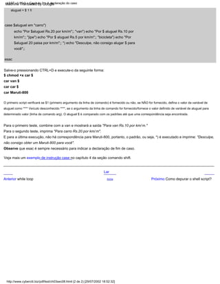 Para o segundo teste, imprima "Para carro Rs.20 por km/ m".
Salve-o pressionando CTRL+D e execute-o da seguinte forma:
$ chmod +x car $
car van $
car car $
car Maruti-800
Para o primeiro teste, combine com a van e mostrará a saída "Para van Rs.10 por km/ m."
Anterior while loop
esac
O primeiro script verificará se $1 (primeiro argumento da linha de comando) é fornecido ou não, se NÃO for fornecido, defina o valor da variável de
aluguel como "*** Veículo desconhecido ***", se o argumento da linha de comando for fornecido/fornece o valor definido de variável de aluguel para
determinado valor (linha de comando arg). O aluguel $ é comparado com os padrões até que uma correspondência seja encontrada.
case $aluguel em "carro")
echo "Por $aluguel Rs.20 por km/m";; "van") echo "Por $ aluguel Rs.10 por
km/m";; "jipe") echo "Por $ aluguel Rs.5 por km/m";; "bicicleta") echo "Por
$aluguel 20 paisa por km/m";; *) echo "Desculpe, não consigo alugar $ para
você";;
aluguel = $ 1 fi
Lar
Observe que esac é sempre necessário para indicar a declaração de fim de caso.
E para a última execução, não há correspondência para Maruti-800, portanto, o padrão, ou seja, *) é executado e imprime: "Desculpe,
não consigo obter um Maruti-800 para você".
Acima Próximo Como depurar o shell script?
Veja mais um exemplo de instrução case no capítulo 4 da seção comando shift.
http://www.cyberciti.biz/pdf/lsst/ch03sec08.html (2 de 2) [29/07/2002 18:52:32]
LSST v1.05r3 > Capítulo 3 > A declaração do caso
Machine Translated by Google
 