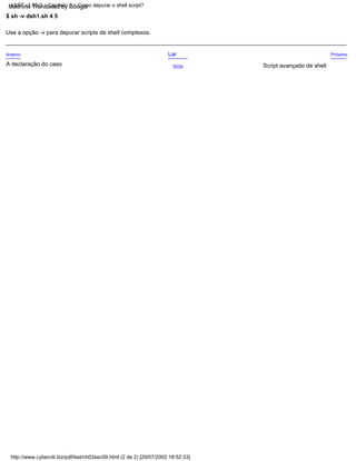 Próximo
A declaração do caso Acima
Anterior Lar
Use a opção -v para depurar scripts de shell complexos.
$ sh -v dsh1.sh 4 5
Script avançado de shell
http://www.cyberciti.biz/pdf/lsst/ch03sec09.html (2 de 2) [29/07/2002 18:52:33]
LSST v1.05r3 > Capítulo 3 > Como depurar o shell script?
Machine Translated by Google
 
