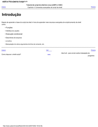 • Interface do usuário
• Funções
Tutorial de script de shell do Linux (LSST) v1.05r3
• Execução condicional
Acima
Próximo
/dev/null - para enviar saída indesejada de
Depois de aprender a base do script de shell, é hora de aprender mais recursos avançados de script/comando de shell
Como depurar o shell script?
Lar
como:
• Manipulação de vários argumentos de linha de comando, etc.
Próximo
Anterior
• Descritores de arquivos
Capítulo 4: Comandos avançados de script de shell
programa
Anterior
• armadilhas
http://www.cyberciti.biz/pdf/lsst/ch04.html [29/07/2002 18:52:35]
LSST v1.05r3 > Capítulo 4 > Introdução
Introdução
Machine Translated by Google
 