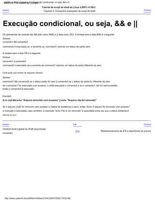 command2 é executado se e somente se command1 retornar um status de saída diferente de zero.
a instrução é executada, caso contrário, a instrução "echo File is not removido" é executada (uma vez que o status existente é
Anterior
Capítulo 4: Comandos avançados de script de shell
Sintaxe:
$ rm myf && echo "Arquivo removido com sucesso" || echo "Arquivo não foi removido"
Próximo
Tutorial de script de shell do Linux (LSST) v1.05r3
A sintaxe para a lista OR é a seguinte
Exemplo:
comando1 && comando2
comando)
se o comando1 for executado com sucesso, o shell executará o comando2 e se o comando1 não for bem-sucedido
Os operadores de controle são && (lido como AND) e || (leia como OU). A sintaxe para a lista AND é a seguinte
Sintaxe:
Anterior
diferente de zero)
Próximo
Você pode usar ambos da seguinte maneira
comando1 || comando2
Se o arquivo (myf) for removido com sucesso (o status de existência é zero), então "echo O arquivo foi removido com sucesso"
Redirecionamento de E/S e descritores de arquivo
Acima
então o comando3 é executado.
Lar
command2 é executado se, e somente se, command1 retornar um status de saída zero.
Sintaxe:
command1 && comamnd2 se o status existir for zero || comando3 se o status de saída for diferente de zero
Variável local e global do Shell (exportação
LSST v1.05r3 > Capítulo 4 > Execução condicional, ou seja, && e ||
http://www.cyberciti.biz/pdf/lsst/ch04sec3.html [29/07/2002 18:52:44]
Execução condicional, ou seja, && e ||
Machine Translated by Google
 