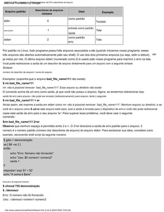 1
Sintaxe:
Ainda assim, ele imprime a saída em stderr como rm: não é possível remover `bad_file_name111': Nenhum arquivo ou diretório, e se
Usar
$ gato > demonstração
Execute-o da seguinte maneira:
exemplo, escrevendo shell script da seguinte maneira:
resposta=`expr $1 + $2`
número
0
três arquivos são abertos automaticamente pelo seu shell). O uso dos dois primeiros arquivos (ou seja, stdin e stdout),
já vistos por nós. O último arquivo stderr (numerado como 2) é usado pelo nosso programa para imprimir o erro na tela.
saída de erro para arquivo, não pode ser enviado (redirecionamento) para arquivo, tente o seguinte:
Descritores de arquivos
stdin
Por padrão no Linux, todo programa possui três arquivos associados a ele (quando iniciamos nosso programa, esses
Uso: ./ demoscr número1 número2
entrada como padrão
$ rm bad_file_name111
Tela
$rm bad_file_name111 2>er
echo "Uso: $0 número1 número2"
copie esta saída de erro para o seu arquivo 'er'. Para superar esse problema, você deve usar o seguinte
então
$ ./demoscr
Teclado
stderr
são
número do descritor de arquivo> nome do arquivo
Exemplo
Tela
você vê o arquivo como $ cat er este arquivo está vazio, pois a saída é enviada para o dispositivo de erro e você não pode redirecionar
se [ $# -ne 2 ]
echo "A soma é $ans"
Arquivo padrão
Você pode redirecionar a saída de um descritor de arquivo diretamente para um arquivo com a seguinte sintaxe
saída padrão
$ rm bad_file_name111 > er
,
$ chmod 755 demonstração
O comando acima dá um erro como saída, já que você não possui o arquivo. Agora, se tentarmos redirecionar isso
número é o número padrão (número dos descritores de arquivo) do arquivo stderr. Para esclarecer sua ideia, considere outra
fi
erro
rm: não é possível remover `bad_file_name111': Esse arquivo ou diretório não existe
Observe que nenhum espaço é permitido entre 2 e >. O 2>er direciona a saída de erro padrão para o arquivo. 2
saída
como padrão
saída 1
echo "Erro: Número não fornecido"
Erro: O número não foi fornecido
como padrão
2
Exemplos: (suponha que o arquivo bad_file_name111 não exista)
comando:
http://www.cyberciti.biz/pdf/lsst/ch04sec4.html (2 de 3) [29/07/2002 18:52:45]
LSST v1.05r3 > Capítulo 4 > Redirecionamento de E/S e descritores de arquivo
Machine Translated by Google
 
