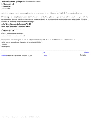 substitua as instruções de eco acima como segue
para o usuário, significa que temos que imprimir nossa mensagem de erro no stderr e não no stdout. Para superar esse problema
$ ./demoscr > er1
echo "Erro: Número não fornecido" 1>&2
saída padrão (stdout) para dispositivo de erro padrão (stderr).
Sintaxe:
de>&destino
,
Uso: ./ demoscr número1 número2
Funções
Ele imprimirá uma mensagem de erro no stderr e não no stdout. O 1>&2 no final da instrução echo direciona o
Para a segunda execução de amostra, você redirecionou a saída do script para o arquivo er1, pois é um erro, temos que mostrá-lo
$ ./demoscr > er1
Para a primeira execução de amostra
Acima
Próximo
nosso script imprime uma mensagem de erro indicando que você não forneceu dois números.
Erro: O número não foi fornecido
echo "Uso: $0 número1 número2" 1>&2
$ ./demoscr 5 7
Anterior Execução condicional, ou seja, && e ||
Lar
A soma é 12
Agora, se você executá-lo da seguinte maneira:
LSST v1.05r3 > Capítulo 4 > Redirecionamento de E/S e descritores de arquivo
http://www.cyberciti.biz/pdf/lsst/ch04sec4.html (3 de 3) [29/07/2002 18:52:45]
Machine Translated by Google
 