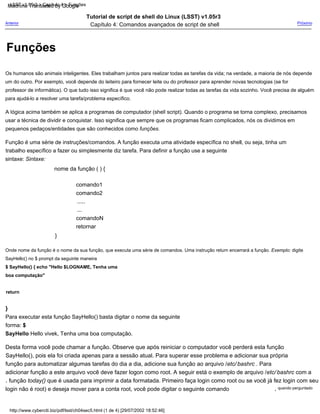 comando1
nome da função ( ) {
Tutorial de script de shell do Linux (LSST) v1.05r3
Capítulo 4: Comandos avançados de script de shell
comando2
}
Para executar esta função SayHello() basta digitar o nome da seguinte
forma: $
SayHello Hello vivek, Tenha uma boa computação.
Desta forma você pode chamar a função. Observe que após reiniciar o computador você perderá esta função
SayHello(), pois ela foi criada apenas para a sessão atual. Para superar esse problema e adicionar sua própria
função para automatizar algumas tarefas do dia a dia, adicione sua função ao arquivo /etc/ bashrc . Para
adicionar função a este arquivo você deve fazer logon como root. A seguir está o exemplo de arquivo /etc/ bashrc com a
função today() que é usada para imprimir a data formatada. Primeiro faça login como root ou se você já fez login com seu
A lógica acima também se aplica a programas de computador (shell script). Quando o programa se torna complexo, precisamos
usar a técnica de dividir e conquistar. Isso significa que sempre que os programas ficam complicados, nós os dividimos em
pequenos pedaços/entidades que são conhecidos como funções.
}
Onde nome da função é o nome da sua função, que executa uma série de comandos. Uma instrução return encerrará a função. Exemplo: digite
SayHello() no $ prompt da seguinte maneira
$ SayHello() { echo "Hello $LOGNAME, Tenha uma
boa computação"
return
Função é uma série de instruções/comandos. A função executa uma atividade específica no shell, ou seja, tinha um
trabalho específico a fazer ou simplesmente diz tarefa. Para definir a função use a seguinte
sintaxe: Sintaxe:
comandoN
Próximo
quando perguntado
,
Os humanos são animais inteligentes. Eles trabalham juntos para realizar todas as tarefas da vida; na verdade, a maioria de nós depende
um do outro. Por exemplo, você depende do leiteiro para fornecer leite ou do professor para aprender novas tecnologias (se for
professor de informática). O que tudo isso significa é que você não pode realizar todas as tarefas da vida sozinho. Você precisa de alguém
para ajudá-lo a resolver uma tarefa/problema específico.
retornar
.....
,
login não é root) e deseja mover para a conta root, você pode digitar o seguinte comando
Anterior
...
http://www.cyberciti.biz/pdf/lsst/ch04sec5.html (1 de 4) [29/07/2002 18:52:46]
LSST v1.05r3 > Capítulo 4 > Funções
Funções
Machine Translated by Google
 