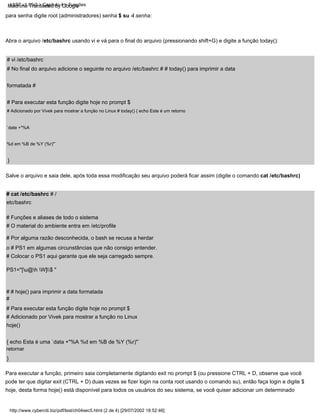 # cat /etc/bashrc # /
etc/bashrc
Salve o arquivo e saia dele, após toda essa modificação seu arquivo poderá ficar assim (digite o comando cat /etc/bashrc)
para senha digite root (administradores) senha $ su -l senha:
# Funções e aliases de todo o sistema
# Adicionado por Vivek para mostrar a função no Linux
hoje()
{ echo Esta é uma `data +"%A %d em %B de %Y (%r)"`
retornar
}
# Adicionado por Vivek para mostrar a função no Linux # today() { echo Este é um retorno
`date +"%A
%d em %B de %Y (%r)"`
# # hoje() para imprimir a data formatada
#
# Para executar esta função digite hoje no prompt $
}
# Colocar o PS1 aqui garante que ele seja carregado sempre.
# No final do arquivo adicione o seguinte no arquivo /etc/bashrc # # today() para imprimir a data
formatada #
# Para executar esta função digite hoje no prompt $
PS1="[u@h W]$ "
# O material do ambiente entra em /etc/profile
Abra o arquivo /etc/bashrc usando vi e vá para o final do arquivo (pressionando shift+G) e digite a função today():
Para executar a função, primeiro saia completamente digitando exit no prompt $ (ou pressione CTRL + D, observe que você
pode ter que digitar exit (CTRL + D) duas vezes se fizer login na conta root usando o comando su), então faça login e digite $
hoje, desta forma hoje() está disponível para todos os usuários do seu sistema, se você quiser adicionar um determinado
# vi /etc/bashrc
# Por alguma razão desconhecida, o bash se recusa a herdar
o # PS1 em algumas circunstâncias que não consigo entender.
LSST v1.05r3 > Capítulo 4 > Funções
http://www.cyberciti.biz/pdf/lsst/ch04sec5.html (2 de 4) [29/07/2002 18:52:46]
Machine Translated by Google
 