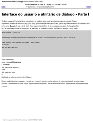 $ cat > userinte # # Script para
demonstração echo e leitura do comando para interação do usuário # echo "Seu bom nome, por favor:" read na echo "Sua
idade, por favor:" read age neyr=`expr $age + 1` echo "Olá $na ,
no próximo
ano você terá $ neyr anos.
(2) Use instruções como echo e read para ler a entrada na variável do prompt. Por exemplo, escreva o script como:
Salve-o e execute
como $ chmod 755 userinte
$ ./userinte
Seu bom nome, por favor :
Vivek
Sua idade, por favor:
25
Olá Vivek, no próximo ano você fará 26 anos.
Próximo
Um bom programa/shell script deve interagir com os usuários. Você pode fazer isso da seguinte maneira: (1) Use
argumentos de linha de comando (args) para script quando desejar interação, ou seja, passar argumentos de linha de comando para
script como: $ ./sutil.sh foo 4, onde foo & 4 são argumentos de linha de comando passados para shell script sutil.sh.
Anterior
Tutorial de script de shell do Linux (LSST) v1.05r3 Capítulo
4: Comandos avançados de script de shell
Mesmo você pode criar menus para interagir com o usuário, primeiro mostrar a opção de menu, depois pedir ao usuário para
escolher o item de menu e tomar a ação apropriada de acordo com o item de menu selecionado, esta técnica é mostrada no script
a seguir:
LSST v1.05r3 > Capítulo 4 > Interface do usuário e utilitário de diálogo - Parte I
http://www.cyberciti.biz/pdf/lsst/ch04sec6.html (1 de 3) [29/07/2002 18:52:47]
Interface do usuário e utilitário de diálogo - Parte I
Machine Translated by Google
 