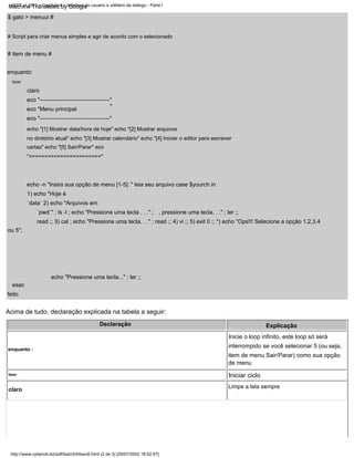 "
eco "-------------------------------------"
$ gato > menuui #
echo "[1] Mostrar data/hora de hoje" echo "[2] Mostrar arquivos
no diretório atual" echo "[3] Mostrar calendário" echo "[4] Iniciar o editor para escrever
cartas" echo "[5] Sair/Parar" eco
"======================="
Declaração Explicação
Inicie o loop infinito, este loop só será
interrompido se você selecionar 5 (ou seja,
item de menu Sair/Parar) como sua opção
de menu
eco "-------------------------------------"
feito
claro
Acima de tudo, declaração explicada na tabela a seguir:
eco "Menu principal
echo "Pressione uma tecla..." ; ler ;;
fazer
Limpe a tela sempre
fazer
claro
esac
echo -n "Insira sua opção de menu [1-5]: " leia seu arquivo case $yourch in
1) echo "Hoje é
`data` 2) echo "Arquivos em
`pwd`" ; ls -l ; echo "Pressione uma tecla . . ." ;
read ;; 3) cal ; echo "Pressione uma tecla. . ." ; read ;; 4) vi ;; 5) exit 0 ;; *) echo "Ops!!! Selecione a opção 1,2,3,4
ou 5";
# Script para criar menus simples e agir de acordo com o selecionado
enquanto :
Iniciar ciclo
, pressione uma tecla. . ." ; ler ;;
# item de menu #
enquanto:
LSST v1.05r3 > Capítulo 4 > Interface do usuário e utilitário de diálogo - Parte I
http://www.cyberciti.biz/pdf/lsst/ch04sec6.html (2 de 3) [29/07/2002 18:52:47]
Machine Translated by Google
 