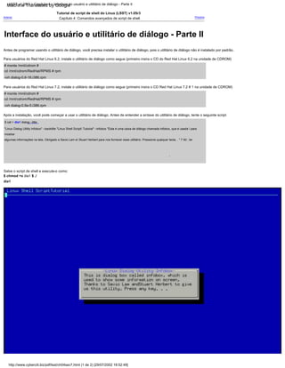 # monte /mnt/cdrom #
cd /mnt/cdrom/RedHat/RPMS # rpm
-ivh dialog-0.6-16.i386.rpm
Para usuários do Red Hat Linux 6.2, instale o utilitário de diálogo como segue (primeiro insira o CD do Red Hat Linux 6.2 na unidade de CDROM)
Para usuários do Red Hat Linux 7.2, instale o utilitário de diálogo como segue (primeiro insira o CD Red Hat Linux 7.2 # 1 na unidade de CDROM)
# monte /mnt/cdrom #
cd /mnt/cdrom/RedHat/RPMS # rpm
-ivh dialog-0.9a-5.i386.rpm
Próximo
Antes de programar usando o utilitário de diálogo, você precisa instalar o utilitário de diálogo, pois o utilitário de diálogo não é instalado por padrão.
Anterior
Tutorial de script de shell do Linux (LSST) v1.05r3
Capítulo 4: Comandos avançados de script de shell
Após a instalação, você pode começar a usar o utilitário de diálogo. Antes de entender a sintaxe do utilitário de diálogo, tente o seguinte script:
Salve o script de shell e execute-o como:
$ chmod +x dia1 $ ./
dia1
$ cat > dia1 dialog --title
"Linux Dialog Utility Infobox" --backtitle "Linux Shell Script Tutorial" --infobox "Esta é uma caixa de diálogo chamada infobox, que é usada  para
mostrar
algumas informações na tela, Obrigado a Savio Lam e Stuart Herbert para nos fornecer esse utilitário. Pressione qualquer tecla. . " 7 50 ; ler
.
http://www.cyberciti.biz/pdf/lsst/ch04sec7.html (1 de 2) [29/07/2002 18:52:49]
LSST v1.05r3 > Capítulo 4 > Interface do usuário e utilitário de diálogo - Parte II
Interface do usuário e utilitário de diálogo - Parte II
Machine Translated by Google
 