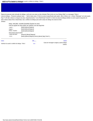 {texto} {altura} {largura}
{texto} {altura} {largura}
Depois de executar esta instrução de diálogo, você verá uma caixa na tela intitulada "Bem-vindo ao Linux Dialog Utility" e a mensagem "Este é
{texto} {altura} {largura}
Interface do usuário e utilitário de diálogo - Parte I
Lar
Acima
dialog --title {title} --backtitle {backtitle} {Opções de caixa}
--cardápio
Anterior
onde as opções da caixa podem ser qualquer uma das seguintes
{arquivo} {altura} {largura}
tela e abaixo dessa linha é desenhada. Use o utilitário de diálogo para exibir caixas de diálogo de scripts de shell.
Utilitário
Sintaxe:
{texto} {altura} {largura} {menu} {altura} {tag1} item1}...
--yesno --
msgbox --
infobox --inputbox
{texto} {altura} {largura} [{init}]
caixa de diálogo....Pressione qualquer tecla. . ." dentro desta caixa. O título da caixa é especificado pela opção --title e infobox com --infobox "Message" com esta opção.
Próximo
Caixa de mensagem (msgbox) usando diálogo
Aqui 7 e 50 são a altura e a largura da caixa, respectivamente. "Linux Shell Script Tutorial" é o título da caixa de diálogo exibida no canto superior esquerdo do
--caixa de texto
http://www.cyberciti.biz/pdf/lsst/ch04sec7.html (2 de 2) [29/07/2002 18:52:49]
LSST v1.05r3 > Capítulo 4 > Interface do usuário e utilitário de diálogo - Parte II
Machine Translated by Google
 