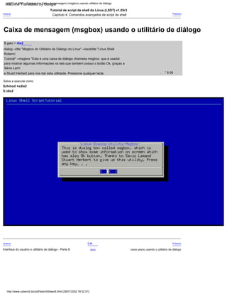 Tutorial" --msgbox "Esta é uma caixa de diálogo chamada msgbox, que é usada
Roteiro
Tutorial de script de shell do Linux (LSST) v1.05r3
para mostrar algumas informações na tela que também possui o botão Ok, graças a
$./dia2
Anterior
Interface do usuário e utilitário de diálogo - Parte II
$ gato > dia2
Salve e execute como
$chmod +xdia2
dialog --title "Msgbox do Utilitário de Diálogo do Linux" --backtitle "Linux Shell
" 9 50
Anterior
Próximo
caixa yesno usando o utilitário de diálogo
Próximo
.
Sávio Lam
Capítulo 4: Comandos avançados de script de shell
Lar
Acima
e Stuart Herbert para nos dar esta utilidade. Pressione qualquer tecla. .
LSST v1.05r3 > Capítulo 4 > Caixa de mensagem (msgbox) usando utilitário de diálogo
http://www.cyberciti.biz/pdf/lsst/ch04sec8.html [29/07/2002 18:52:51]
Caixa de mensagem (msgbox) usando o utilitário de diálogo
Machine Translated by Google
 