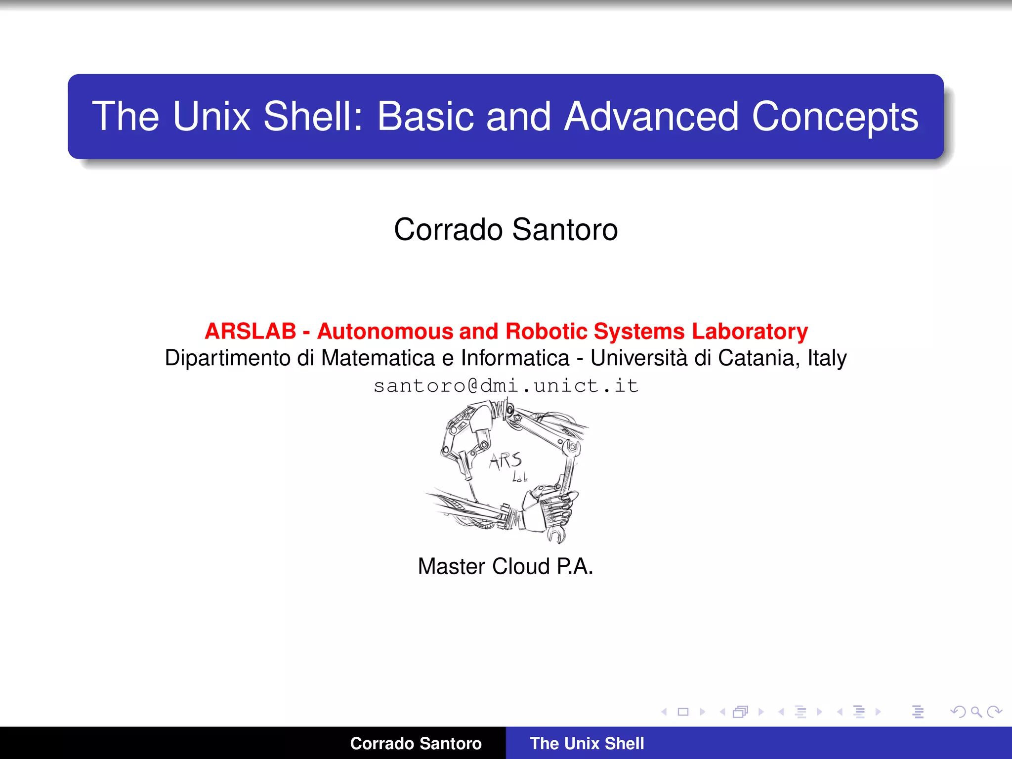 The Unix Shell: Basic and Advanced Concepts
Corrado Santoro
ARSLAB - Autonomous and Robotic Systems Laboratory
Dipartimento di Matematica e Informatica - Universit`a di Catania, Italy
santoro@dmi.unict.it
Master Cloud P.A.
Corrado Santoro The Unix Shell
 