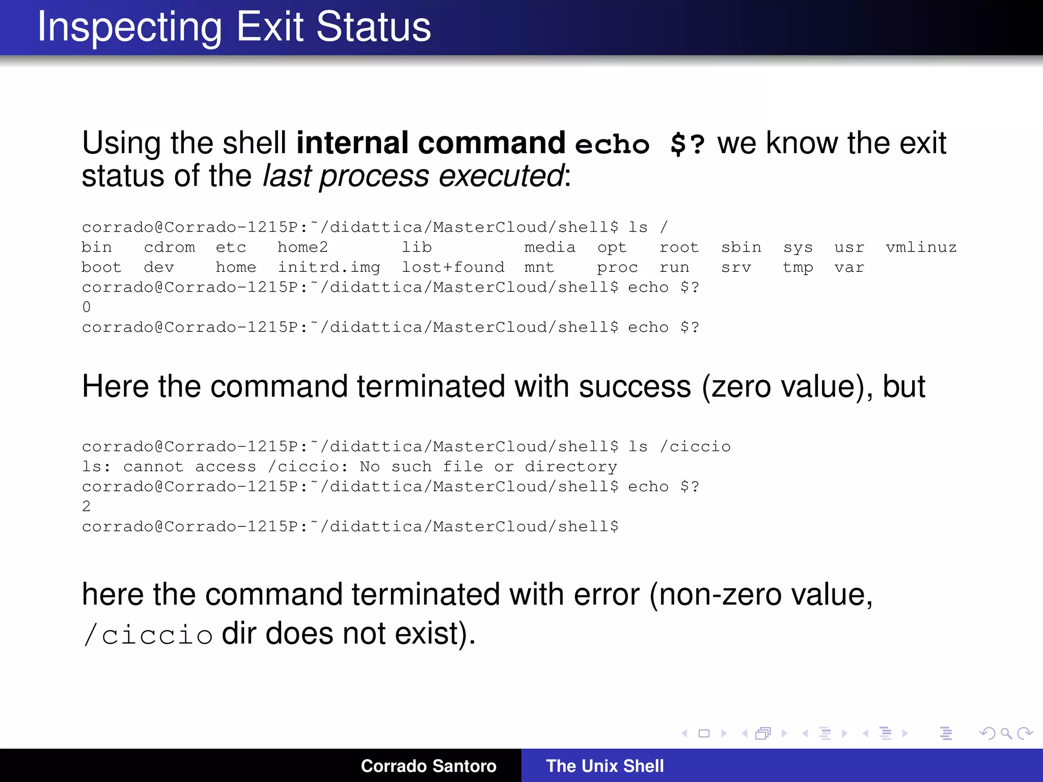 Inspecting Exit Status
Using the shell internal command echo $? we know the exit
status of the last process executed:
corrado@Corrado-1215P:˜/didattica/MasterCloud/shell$ ls /
bin cdrom etc home2 lib media opt root sbin sys usr vmlinuz
boot dev home initrd.img lost+found mnt proc run srv tmp var
corrado@Corrado-1215P:˜/didattica/MasterCloud/shell$ echo $?
0
corrado@Corrado-1215P:˜/didattica/MasterCloud/shell$ echo $?
Here the command terminated with success (zero value), but
corrado@Corrado-1215P:˜/didattica/MasterCloud/shell$ ls /ciccio
ls: cannot access /ciccio: No such file or directory
corrado@Corrado-1215P:˜/didattica/MasterCloud/shell$ echo $?
2
corrado@Corrado-1215P:˜/didattica/MasterCloud/shell$
here the command terminated with error (non-zero value,
/ciccio dir does not exist).
Corrado Santoro The Unix Shell
 