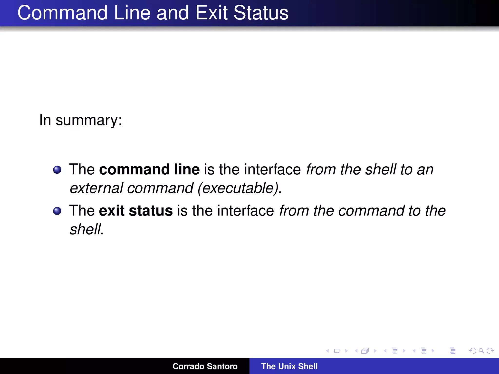 Command Line and Exit Status
In summary:
The command line is the interface from the shell to an
external command (executable).
The exit status is the interface from the command to the
shell.
Corrado Santoro The Unix Shell
 